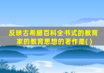 反映古希腊百科全书式的教育家的教育思想的著作是( )